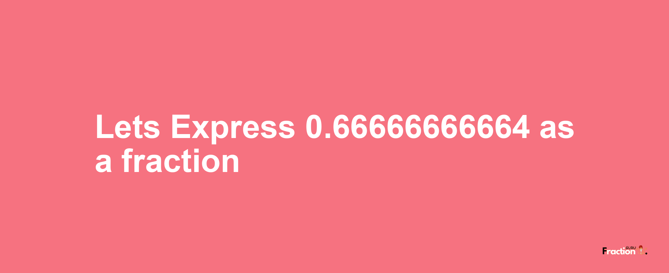 Lets Express 0.66666666664 as afraction